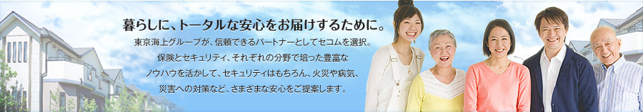 暮らしに、トータルな安心をお届けするために。東京海上グループが、信頼できるパートナーとしてセコムを選択。保険とセキュリティ、それぞれの分野でに培った豊富なノウハウを活かして、セキュリティはもちろん、火災や病気、災害への対策など、さまざまな安心をご提案します。